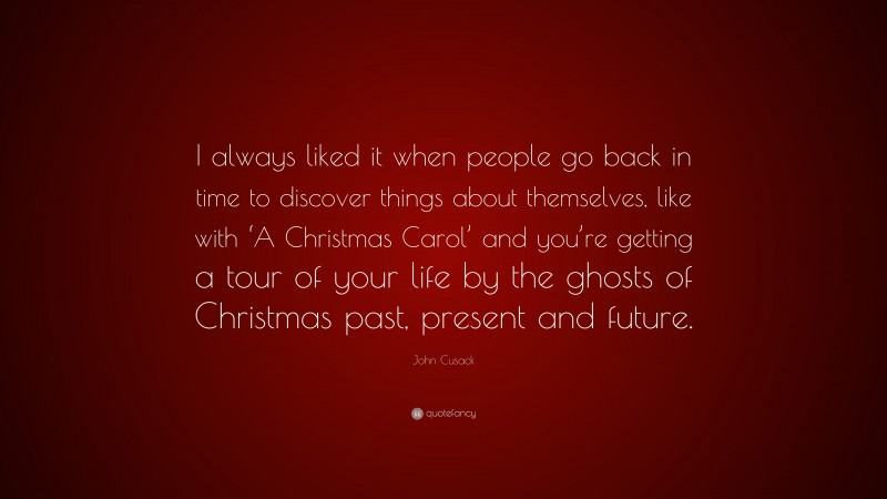 John Cusack Quote: “I always liked it when people go back in time to discover things about themselves, like with ‘A Christmas Carol’ and you’re getting a tour of your life by the ghosts of Christmas past, present and future.”