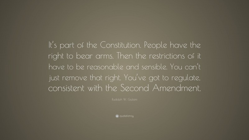 Rudolph W. Giuliani Quote: “It’s part of the Constitution. People have the right to bear arms. Then the restrictions of it have to be reasonable and sensible. You can’t just remove that right. You’ve got to regulate, consistent with the Second Amendment.”