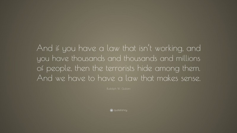 Rudolph W. Giuliani Quote: “And if you have a law that isn’t working, and you have thousands and thousands and millions of people, then the terrorists hide among them. And we have to have a law that makes sense.”