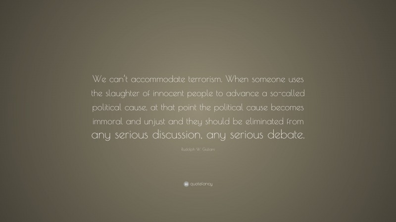 Rudolph W. Giuliani Quote: “We can’t accommodate terrorism. When someone uses the slaughter of innocent people to advance a so-called political cause, at that point the political cause becomes immoral and unjust and they should be eliminated from any serious discussion, any serious debate.”