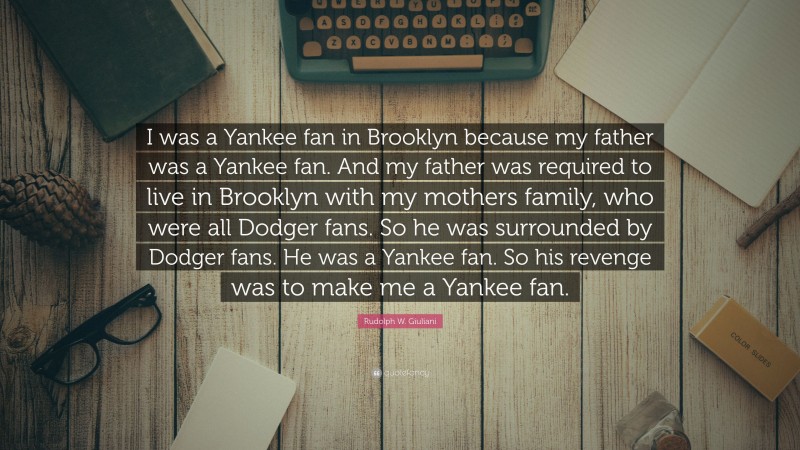 Rudolph W. Giuliani Quote: “I was a Yankee fan in Brooklyn because my father was a Yankee fan. And my father was required to live in Brooklyn with my mothers family, who were all Dodger fans. So he was surrounded by Dodger fans. He was a Yankee fan. So his revenge was to make me a Yankee fan.”