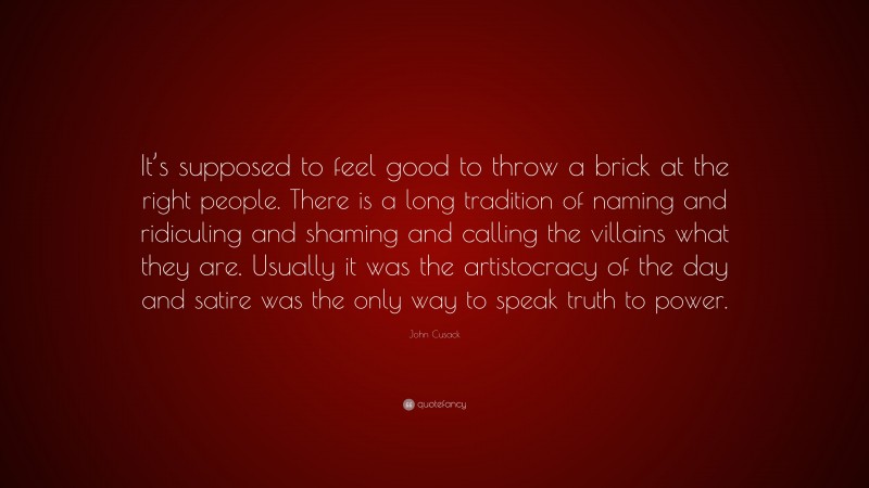 John Cusack Quote: “It’s supposed to feel good to throw a brick at the right people. There is a long tradition of naming and ridiculing and shaming and calling the villains what they are. Usually it was the artistocracy of the day and satire was the only way to speak truth to power.”