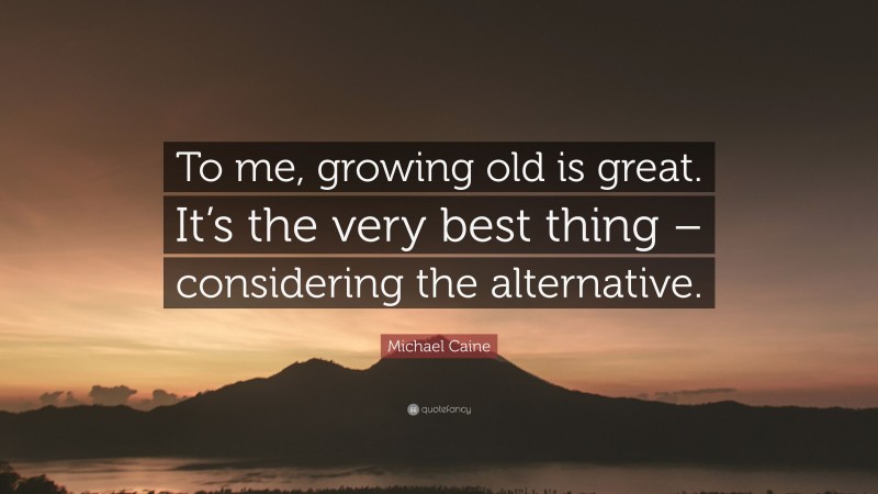Michael Caine Quote: “To me, growing old is great. It’s the very best thing – considering the alternative.”