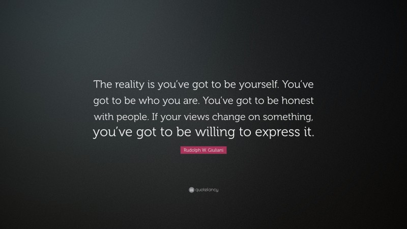 Rudolph W. Giuliani Quote: “The reality is you’ve got to be yourself. You’ve got to be who you are. You’ve got to be honest with people. If your views change on something, you’ve got to be willing to express it.”