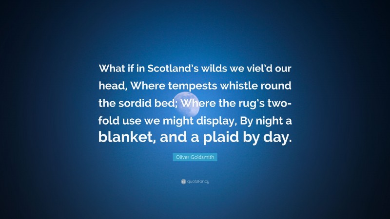 Oliver Goldsmith Quote: “What if in Scotland’s wilds we viel’d our head, Where tempests whistle round the sordid bed; Where the rug’s two-fold use we might display, By night a blanket, and a plaid by day.”
