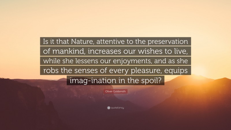 Oliver Goldsmith Quote: “Is it that Nature, attentive to the preservation of mankind, increases our wishes to live, while she lessens our enjoyments, and as she robs the senses of every pleasure, equips imag-ination in the spoil?”