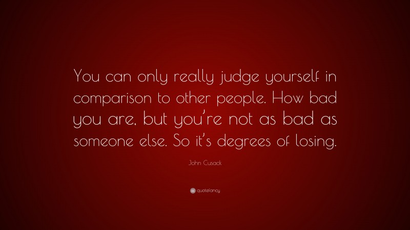 John Cusack Quote: “You can only really judge yourself in comparison to other people. How bad you are, but you’re not as bad as someone else. So it’s degrees of losing.”