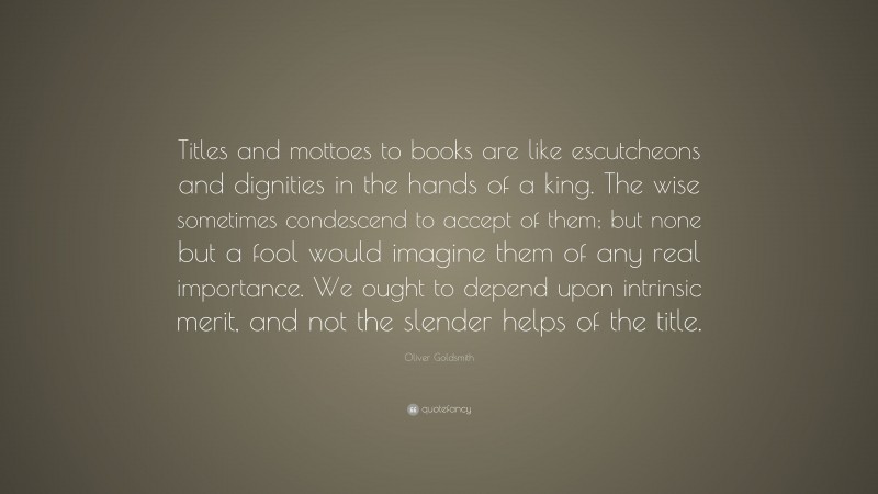 Oliver Goldsmith Quote: “Titles and mottoes to books are like escutcheons and dignities in the hands of a king. The wise sometimes condescend to accept of them; but none but a fool would imagine them of any real importance. We ought to depend upon intrinsic merit, and not the slender helps of the title.”