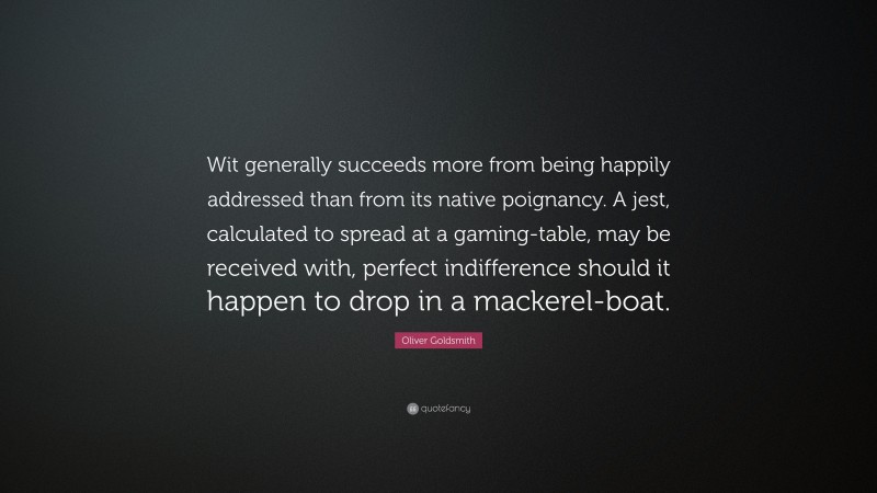 Oliver Goldsmith Quote: “Wit generally succeeds more from being happily addressed than from its native poignancy. A jest, calculated to spread at a gaming-table, may be received with, perfect indifference should it happen to drop in a mackerel-boat.”