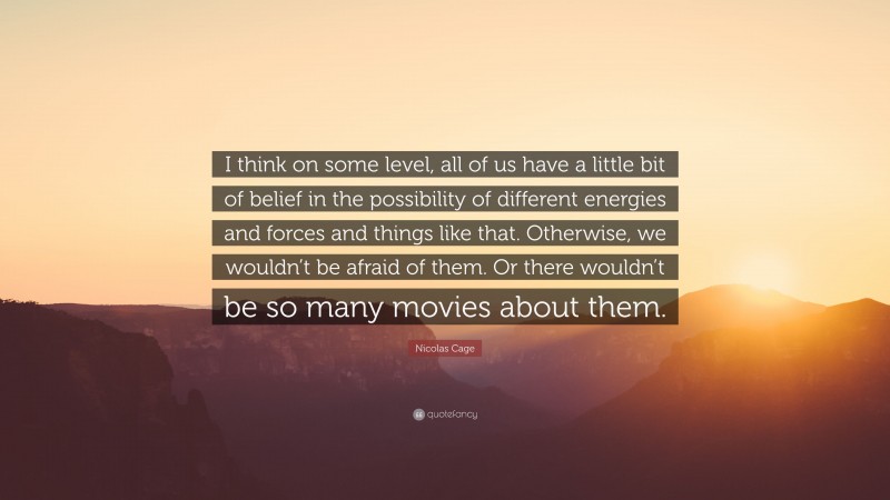 Nicolas Cage Quote: “I think on some level, all of us have a little bit of belief in the possibility of different energies and forces and things like that. Otherwise, we wouldn’t be afraid of them. Or there wouldn’t be so many movies about them.”
