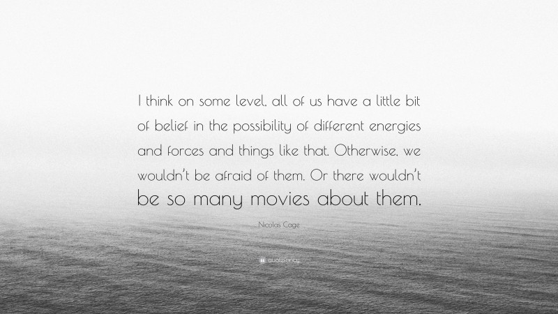 Nicolas Cage Quote: “I think on some level, all of us have a little bit of belief in the possibility of different energies and forces and things like that. Otherwise, we wouldn’t be afraid of them. Or there wouldn’t be so many movies about them.”