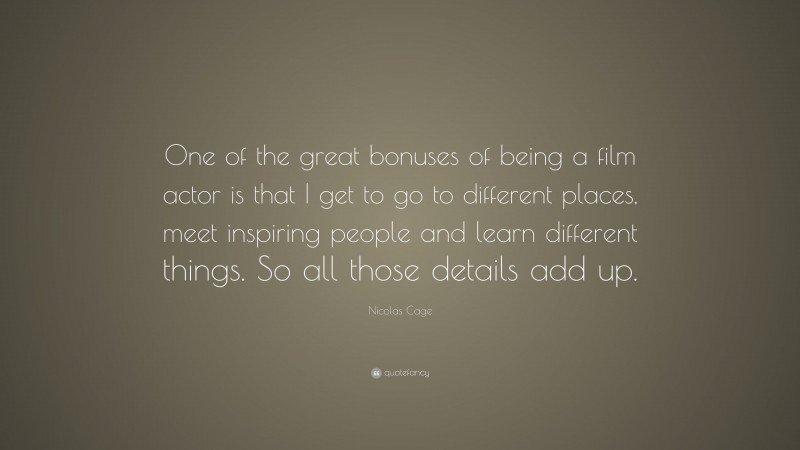 Nicolas Cage Quote: “One of the great bonuses of being a film actor is that I get to go to different places, meet inspiring people and learn different things. So all those details add up.”