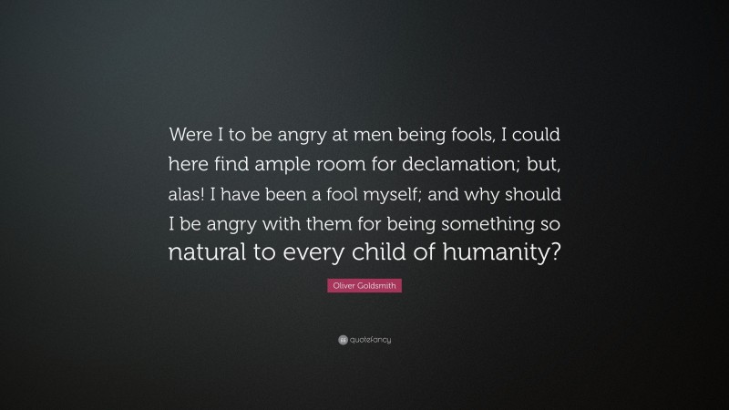 Oliver Goldsmith Quote: “Were I to be angry at men being fools, I could here find ample room for declamation; but, alas! I have been a fool myself; and why should I be angry with them for being something so natural to every child of humanity?”