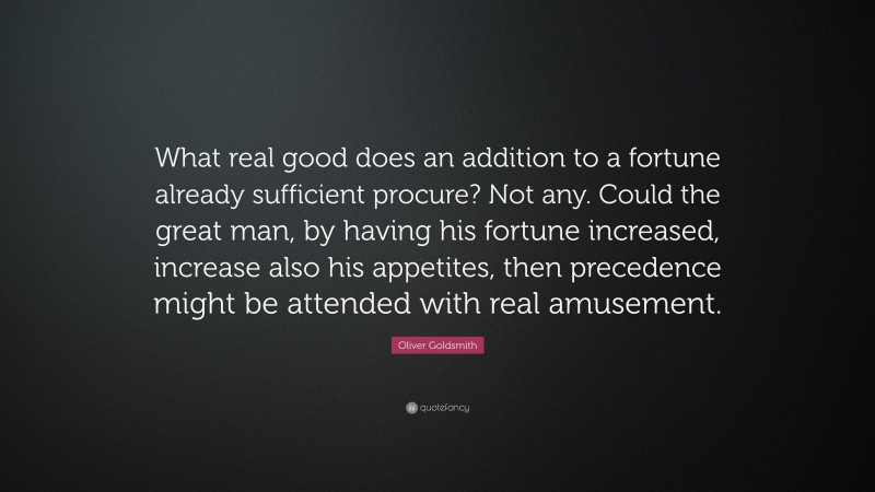 Oliver Goldsmith Quote: “What real good does an addition to a fortune already sufficient procure? Not any. Could the great man, by having his fortune increased, increase also his appetites, then precedence might be attended with real amusement.”
