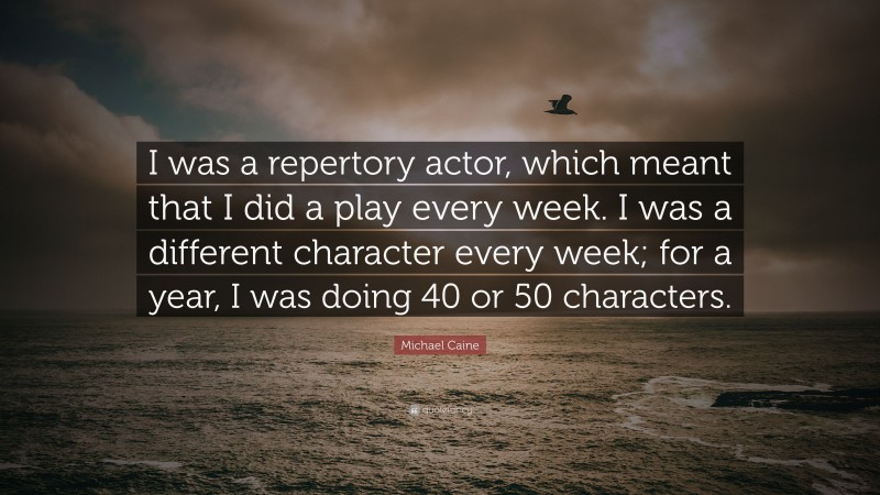 Michael Caine Quote: “I was a repertory actor, which meant that I did a play every week. I was a different character every week; for a year, I was doing 40 or 50 characters.”