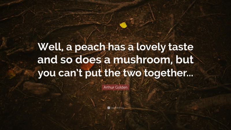 Arthur Golden Quote: “Well, a peach has a lovely taste and so does a mushroom, but you can’t put the two together...”