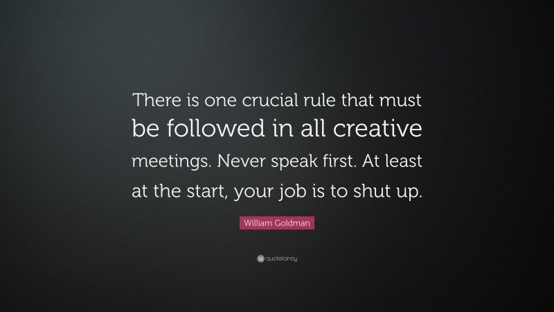 William Goldman Quote: “There is one crucial rule that must be followed in all creative meetings. Never speak first. At least at the start, your job is to shut up.”