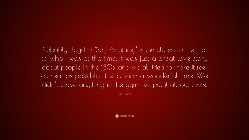 John Cusack Quote: “Probably Lloyd in ‘Say Anything’ is the closest to me – or to who I was at the time. It was just a great love story about people in the ’80s, and we all tried to make it feel as real as possible. It was such a wonderful time. We didn’t leave anything in the gym; we put it all out there.”