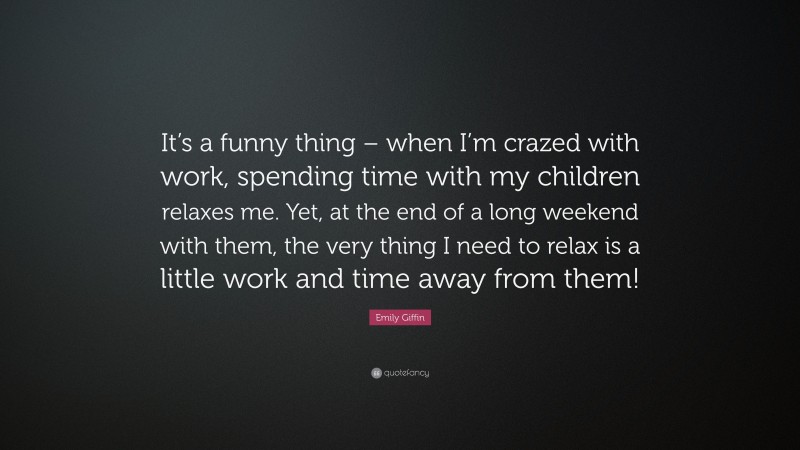 Emily Giffin Quote: “It’s a funny thing – when I’m crazed with work, spending time with my children relaxes me. Yet, at the end of a long weekend with them, the very thing I need to relax is a little work and time away from them!”