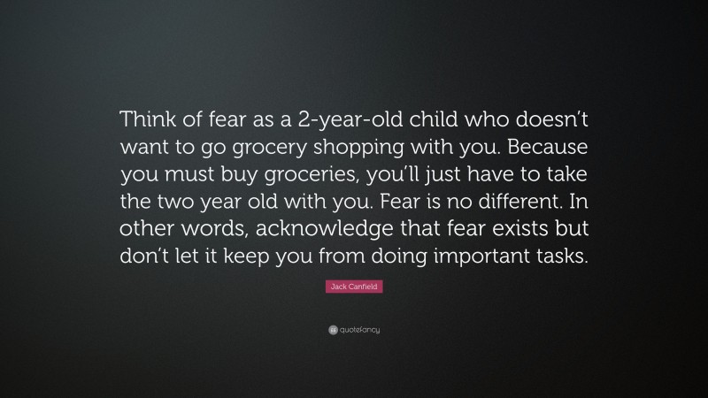Jack Canfield Quote: “Think of fear as a 2-year-old child who doesn’t want to go grocery shopping with you. Because you must buy groceries, you’ll just have to take the two year old with you. Fear is no different. In other words, acknowledge that fear exists but don’t let it keep you from doing important tasks.”
