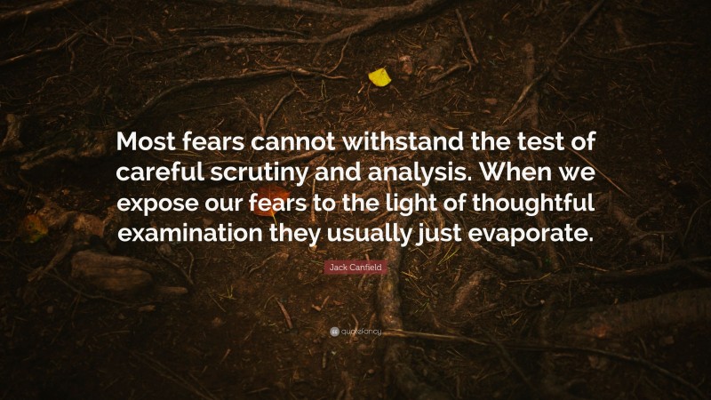 Jack Canfield Quote: “Most fears cannot withstand the test of careful scrutiny and analysis. When we expose our fears to the light of thoughtful examination they usually just evaporate.”