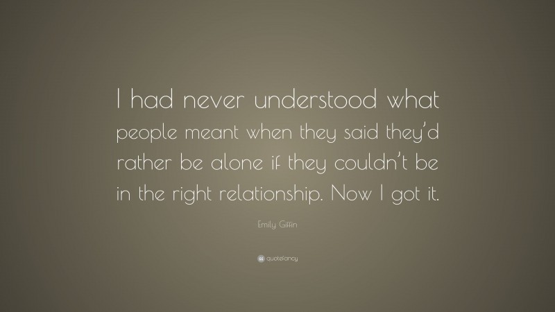 Emily Giffin Quote: “I had never understood what people meant when they said they’d rather be alone if they couldn’t be in the right relationship. Now I got it.”