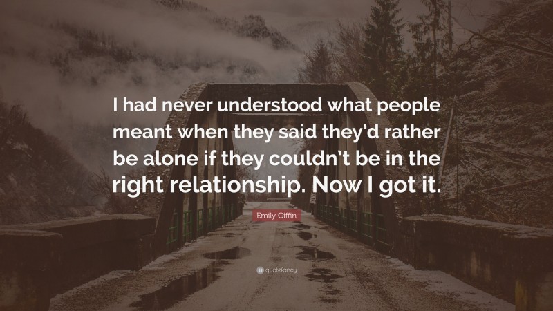 Emily Giffin Quote: “I had never understood what people meant when they said they’d rather be alone if they couldn’t be in the right relationship. Now I got it.”