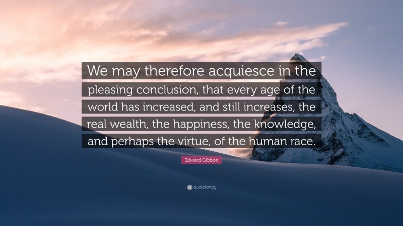 Edward Gibbon Quote: “We may therefore acquiesce in the pleasing conclusion, that every age of the world has increased, and still increases, the real wealth, the happiness, the knowledge, and perhaps the virtue, of the human race.”