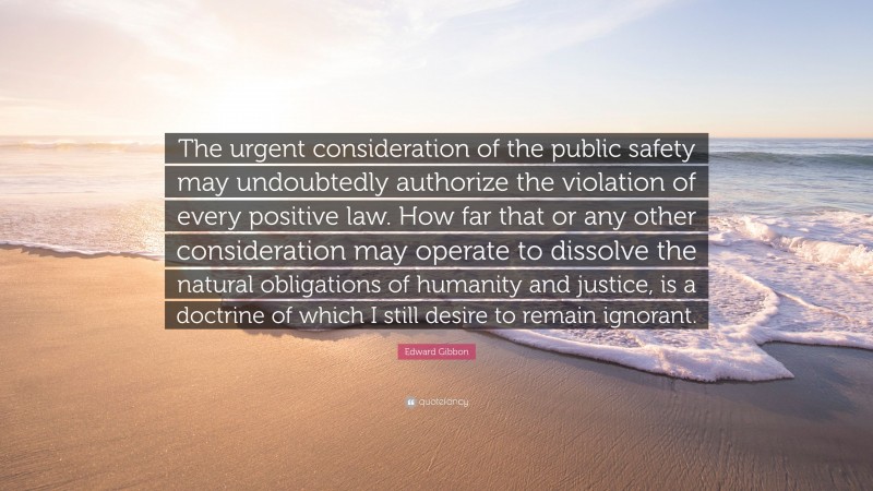 Edward Gibbon Quote: “The urgent consideration of the public safety may undoubtedly authorize the violation of every positive law. How far that or any other consideration may operate to dissolve the natural obligations of humanity and justice, is a doctrine of which I still desire to remain ignorant.”