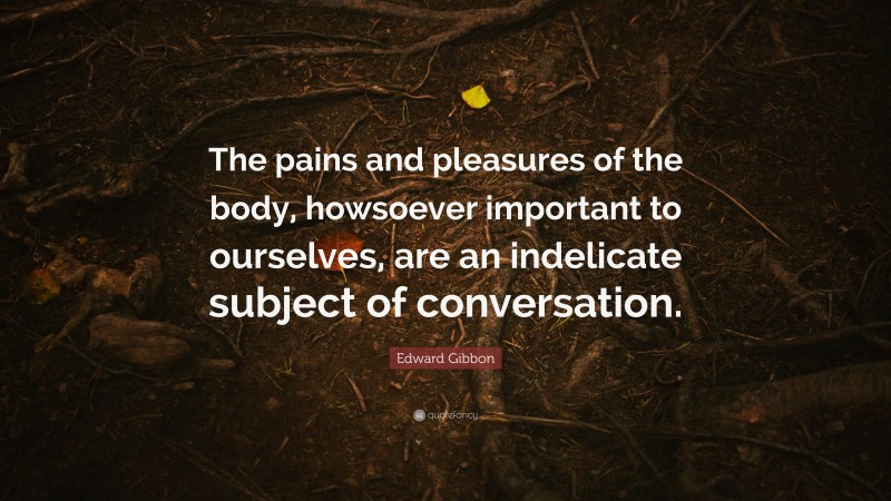 Edward Gibbon Quote: “The pains and pleasures of the body, howsoever important to ourselves, are an indelicate subject of conversation.”