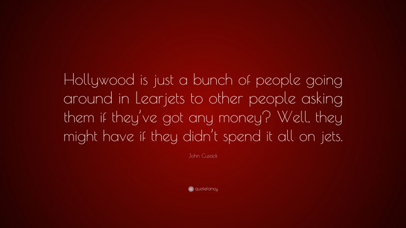 John Cusack Quote: “Hollywood is just a bunch of people going around in Learjets to other people asking them if they’ve got any money? Well, they might have if they didn’t spend it all on jets.”