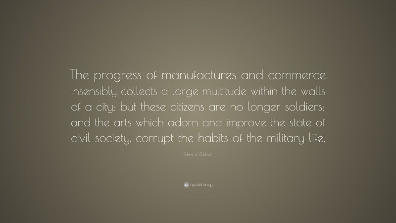 Edward Gibbon Quote: “The progress of manufactures and commerce insensibly collects a large multitude within the walls of a city: but these citizens are no longer soldiers; and the arts which adorn and improve the state of civil society, corrupt the habits of the military life.”
