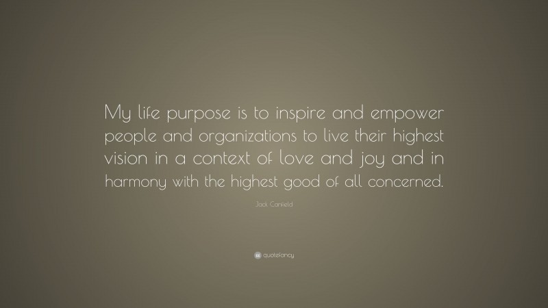 Jack Canfield Quote: “My life purpose is to inspire and empower people and organizations to live their highest vision in a context of love and joy and in harmony with the highest good of all concerned.”