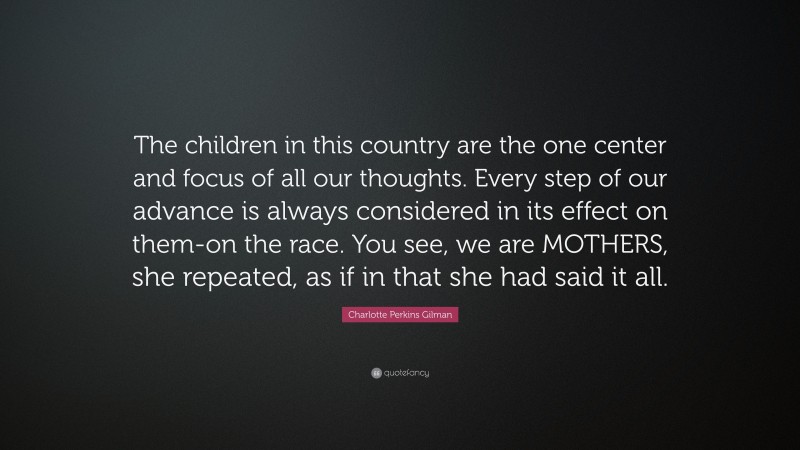 Charlotte Perkins Gilman Quote: “The children in this country are the one center and focus of all our thoughts. Every step of our advance is always considered in its effect on them-on the race. You see, we are MOTHERS, she repeated, as if in that she had said it all.”