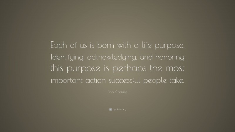 Jack Canfield Quote: “Each of us is born with a life purpose. Identifying, acknowledging, and honoring this purpose is perhaps the most important action successful people take.”