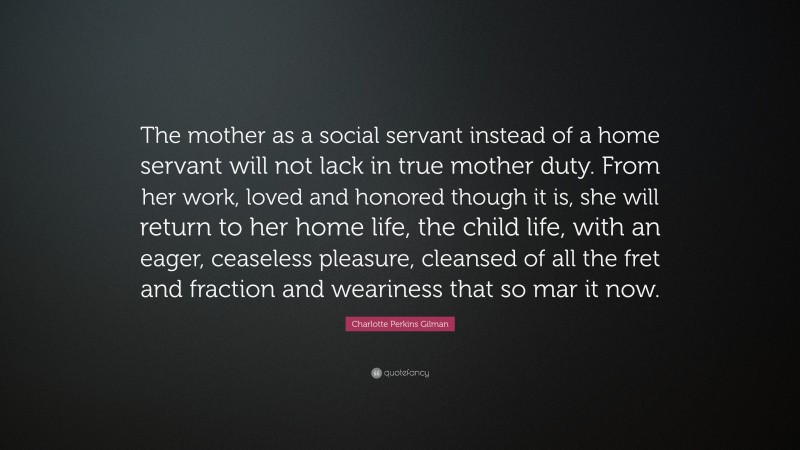 Charlotte Perkins Gilman Quote: “The mother as a social servant instead of a home servant will not lack in true mother duty. From her work, loved and honored though it is, she will return to her home life, the child life, with an eager, ceaseless pleasure, cleansed of all the fret and fraction and weariness that so mar it now.”