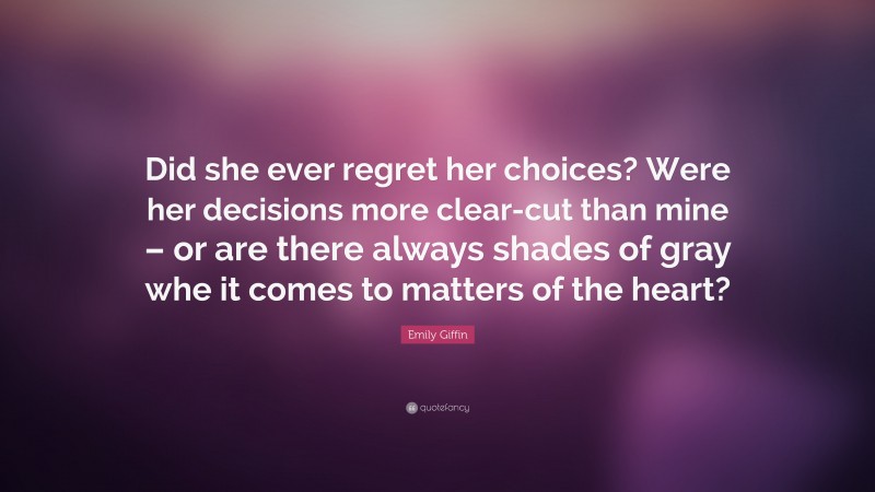 Emily Giffin Quote: “Did she ever regret her choices? Were her decisions more clear-cut than mine – or are there always shades of gray whe it comes to matters of the heart?”
