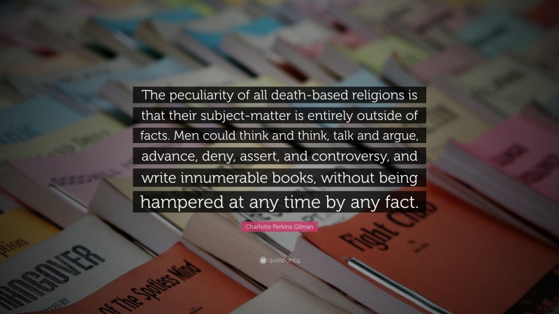 Charlotte Perkins Gilman Quote: “The peculiarity of all death-based religions is that their subject-matter is entirely outside of facts. Men could think and think, talk and argue, advance, deny, assert, and controversy, and write innumerable books, without being hampered at any time by any fact.”