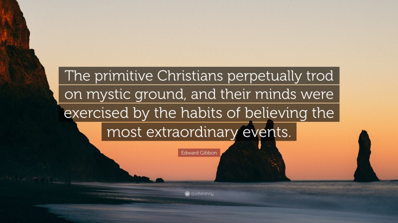 Edward Gibbon Quote: “The primitive Christians perpetually trod on mystic ground, and their minds were exercised by the habits of believing the most extraordinary events.”