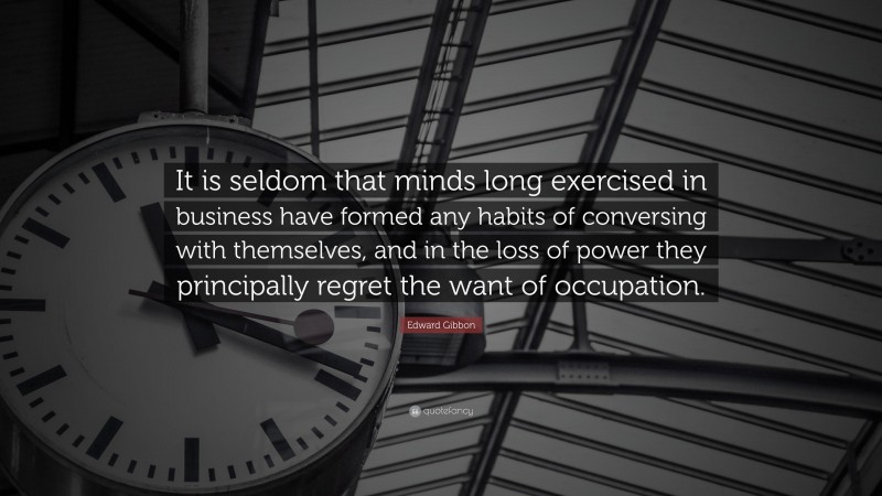Edward Gibbon Quote: “It is seldom that minds long exercised in business have formed any habits of conversing with themselves, and in the loss of power they principally regret the want of occupation.”