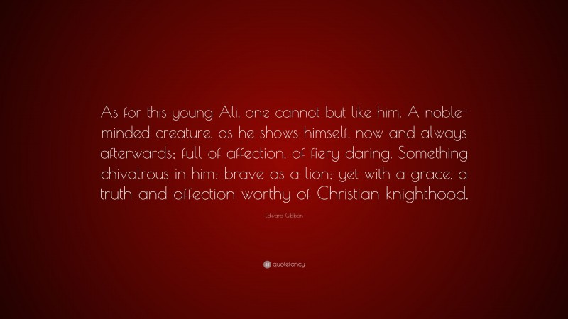 Edward Gibbon Quote: “As for this young Ali, one cannot but like him. A noble-minded creature, as he shows himself, now and always afterwards; full of affection, of fiery daring. Something chivalrous in him; brave as a lion; yet with a grace, a truth and affection worthy of Christian knighthood.”