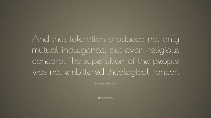 Edward Gibbon Quote: “And thus toleration produced not only mutual indulgence, but even religious concord. The superstition of the people was not embittered theological rancor.”