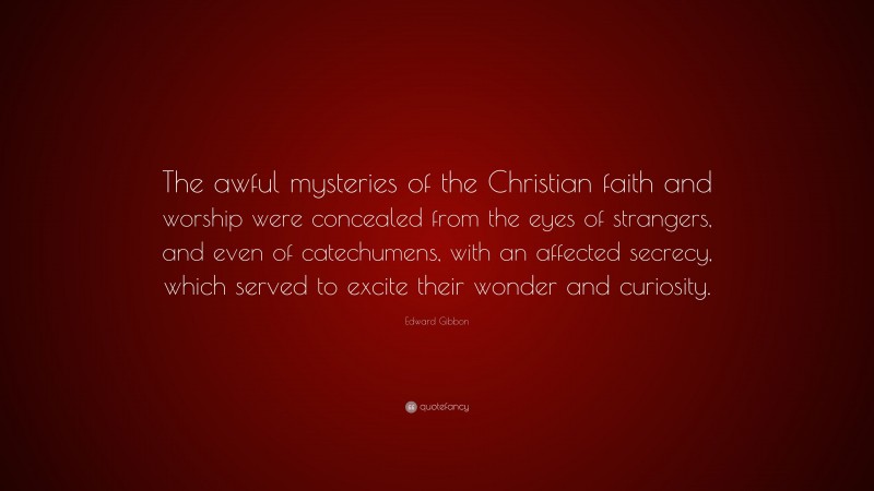 Edward Gibbon Quote: “The awful mysteries of the Christian faith and worship were concealed from the eyes of strangers, and even of catechumens, with an affected secrecy, which served to excite their wonder and curiosity.”