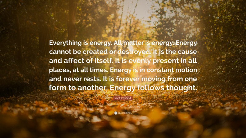 Jack Canfield Quote: “Everything is energy. All matter is energy. Energy cannot be created or destroyed. It is the cause and affect of itself. It is evenly present in all places, at all times. Energy is in constant motion and never rests. It is forever moving from one form to another. Energy follows thought.”