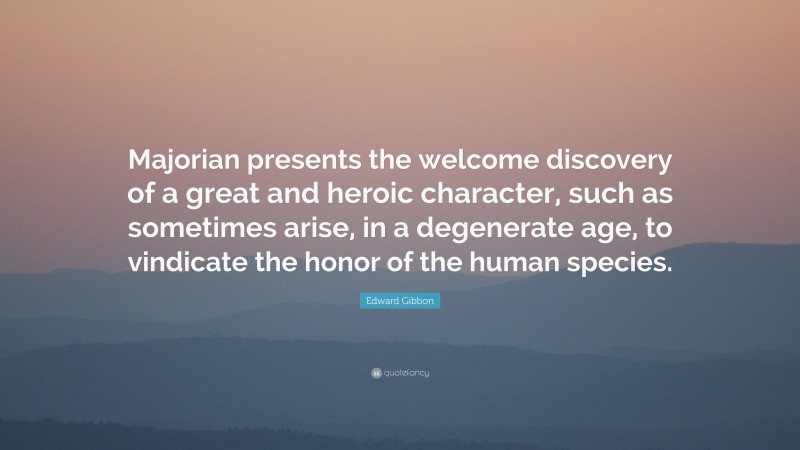 Edward Gibbon Quote: “Majorian presents the welcome discovery of a great and heroic character, such as sometimes arise, in a degenerate age, to vindicate the honor of the human species.”