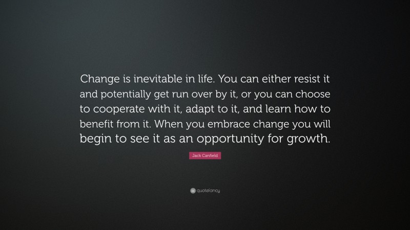 Jack Canfield Quote: “Change is inevitable in life. You can either resist it and potentially get run over by it, or you can choose to cooperate with it, adapt to it, and learn how to benefit from it. When you embrace change you will begin to see it as an opportunity for growth.”