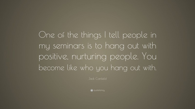 Jack Canfield Quote: “One of the things I tell people in my seminars is to hang out with positive, nurturing people. You become like who you hang out with.”