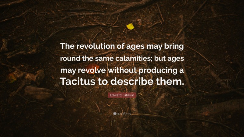 Edward Gibbon Quote: “The revolution of ages may bring round the same calamities; but ages may revolve without producing a Tacitus to describe them.”