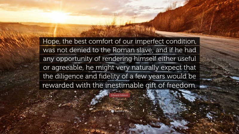 Edward Gibbon Quote: “Hope, the best comfort of our imperfect condition, was not denied to the Roman slave; and if he had any opportunity of rendering himself either useful or agreeable, he might very naturally expect that the diligence and fidelity of a few years would be rewarded with the inestimable gift of freedom.”