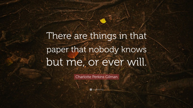 Charlotte Perkins Gilman Quote: “There are things in that paper that nobody knows but me, or ever will.”